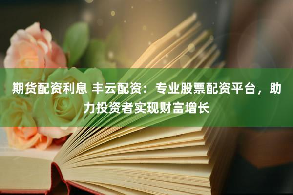 期货配资利息 丰云配资：专业股票配资平台，助力投资者实现财富增长