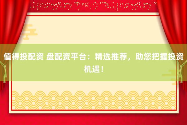 值得投配资 盘配资平台：精选推荐，助您把握投资机遇！