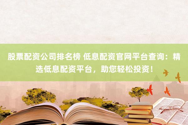 股票配资公司排名榜 低息配资官网平台查询：精选低息配资平台，助您轻松投资！