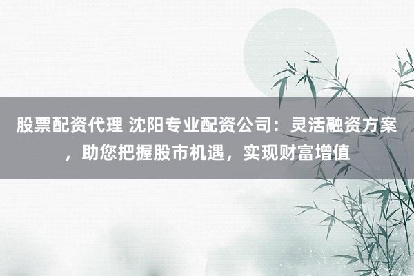 股票配资代理 沈阳专业配资公司：灵活融资方案，助您把握股市机遇，实现财富增值