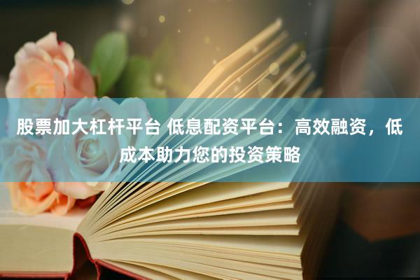 股票加大杠杆平台 低息配资平台：高效融资，低成本助力您的投资策略
