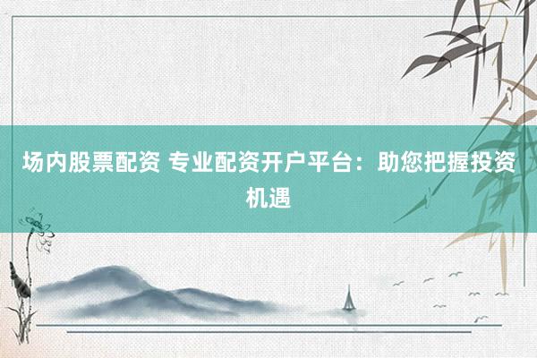 场内股票配资 专业配资开户平台：助您把握投资机遇