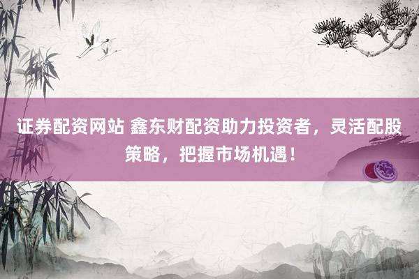 证券配资网站 鑫东财配资助力投资者，灵活配股策略，把握市场机遇！