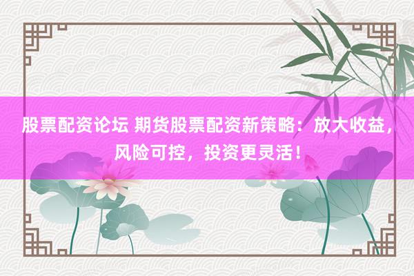 股票配资论坛 期货股票配资新策略：放大收益，风险可控，投资更灵活！