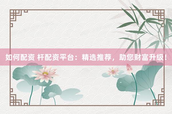 如何配资 杆配资平台：精选推荐，助您财富升级！
