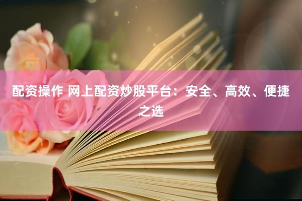 配资操作 网上配资炒股平台：安全、高效、便捷之选