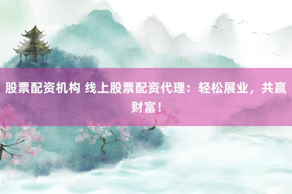股票配资机构 线上股票配资代理：轻松展业，共赢财富！
