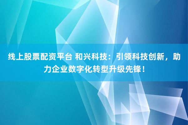 线上股票配资平台 和兴科技：引领科技创新，助力企业数字化转型升级先锋！
