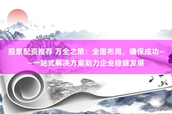 股票配资推荐 万全之策：全面布局，确保成功——一站式解决方案助力企业稳健发展