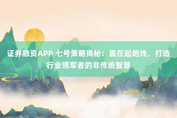 证券融资APP 七号策略揭秘：赢在起跑线，打造行业领军者的非传统智慧