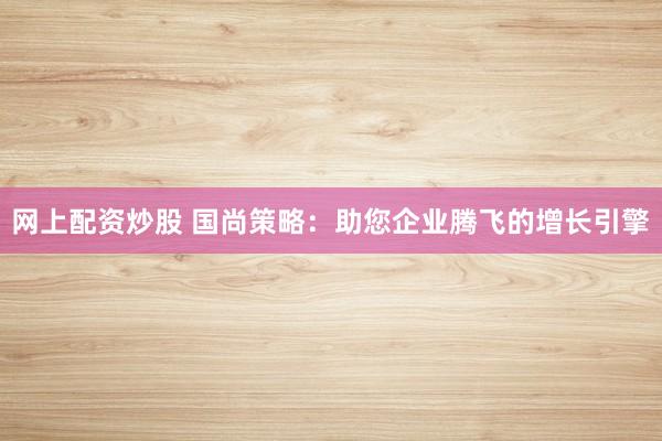 网上配资炒股 国尚策略：助您企业腾飞的增长引擎