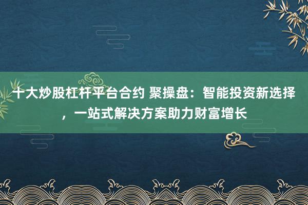 十大炒股杠杆平台合约 聚操盘：智能投资新选择，一站式解决方案助力财富增长
