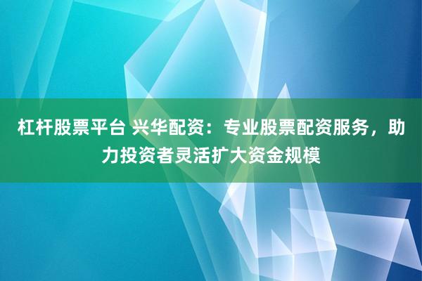 杠杆股票平台 兴华配资：专业股票配资服务，助力投资者灵活扩大资金规模