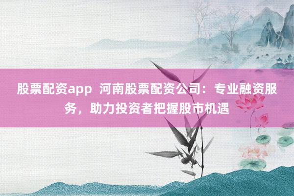 股票配资app  河南股票配资公司：专业融资服务，助力投资者把握股市机遇