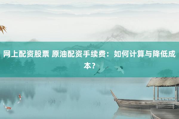 网上配资股票 原油配资手续费：如何计算与降低成本？