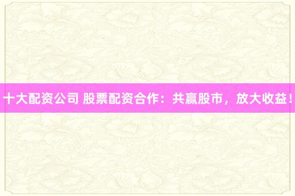 十大配资公司 股票配资合作：共赢股市，放大收益！