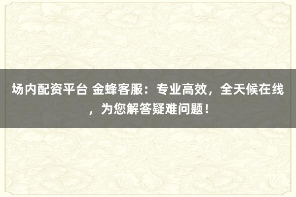 场内配资平台 金蜂客服：专业高效，全天候在线，为您解答疑难问题！
