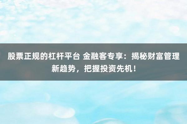 股票正规的杠杆平台 金融客专享:揭秘财富管理新趋势,把握投资先机!