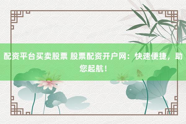 配资平台买卖股票 股票配资开户网：快速便捷，助您起航！