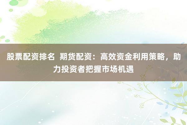股票配资排名 期货配资:高效资金利用策略,助力投资者把握市场机遇