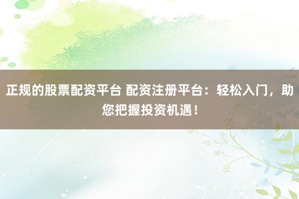 正规的股票配资平台 配资注册平台：轻松入门，助您把握投资机遇！
