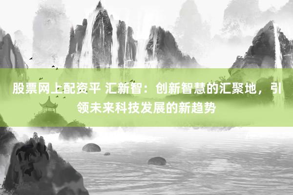 股票网上配资平 汇新智:创新智慧的汇聚地,引领未来科技发展的新趋势
