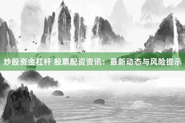 炒股资金杠杆 股票配资资讯：最新动态与风险提示