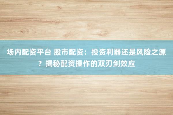 场内配资平台 股市配资：投资利器还是风险之源？揭秘配资操作的双刃剑效应