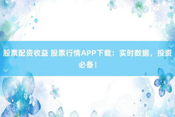 股票配资收益 股票行情APP下载：实时数据，投资必备！