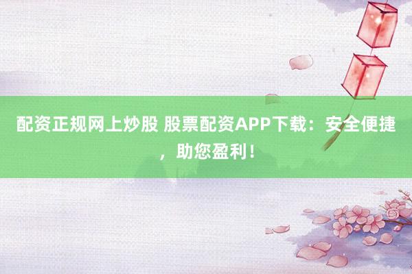 配资正规网上炒股 股票配资APP下载：安全便捷，助您盈利！