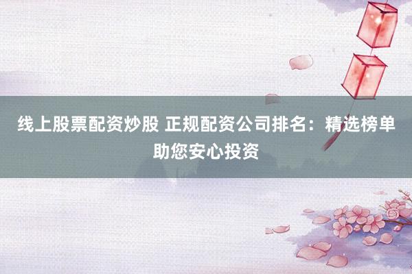线上股票配资炒股 正规配资公司排名：精选榜单助您安心投资
