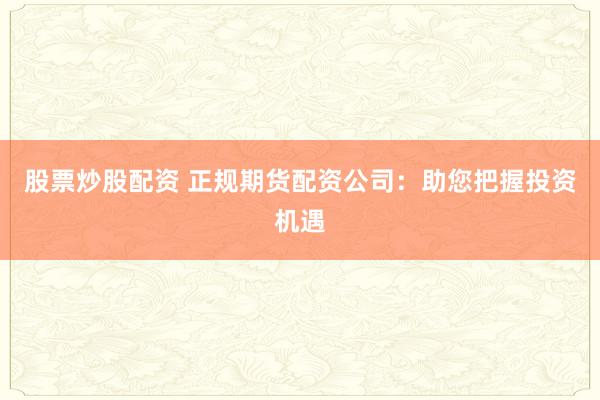 股票炒股配资 正规期货配资公司：助您把握投资机遇