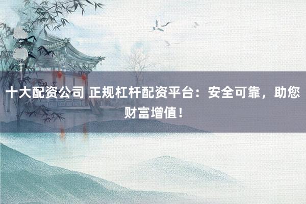 十大配资公司 正规杠杆配资平台：安全可靠，助您财富增值！