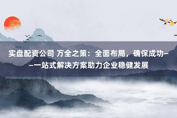 实盘配资公司 万全之策：全面布局，确保成功——一站式解决方案助力企业稳健发展