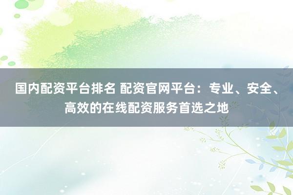 国内配资平台排名 配资官网平台：专业、安全、高效的在线配资服务首选之地