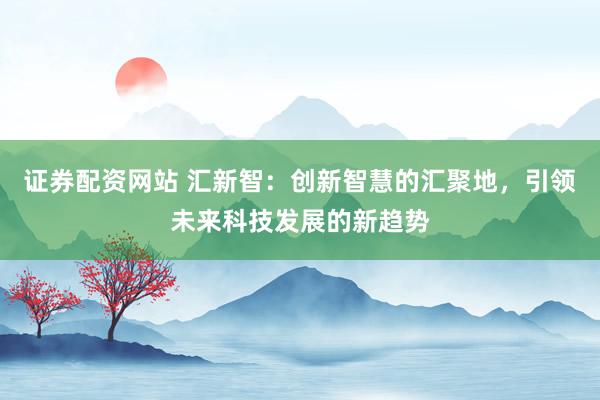 证券配资网站 汇新智：创新智慧的汇聚地，引领未来科技发展的新趋势