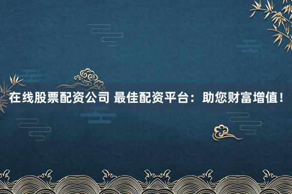 在线股票配资公司 最佳配资平台：助您财富增值！