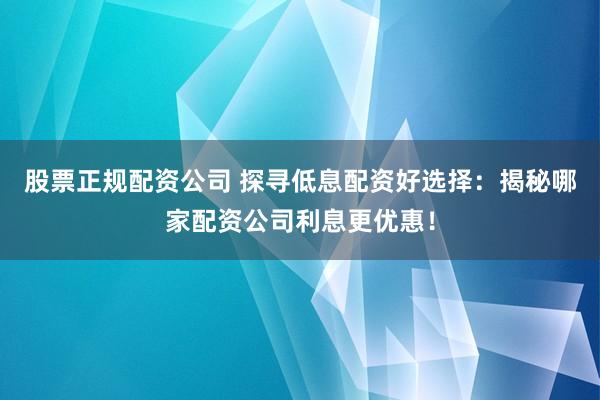股票正规配资公司 探寻低息配资好选择：揭秘哪家配资公司利息更优惠！
