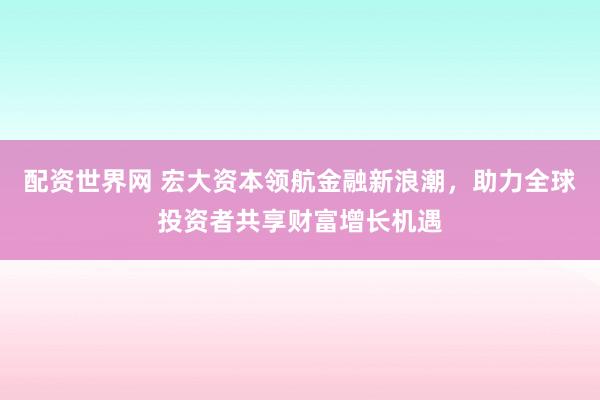 配资世界网 宏大资本领航金融新浪潮，助力全球投资者共享财富增长机遇