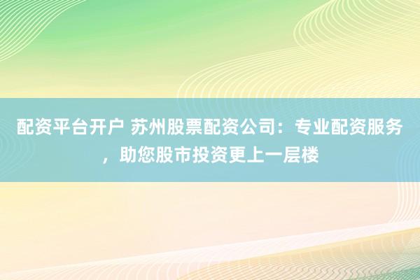 配资平台开户 苏州股票配资公司：专业配资服务，助您股市投资更上一层楼