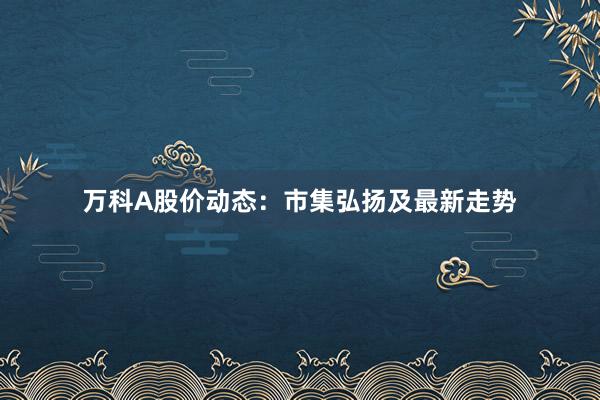 万科A股价动态：市集弘扬及最新走势