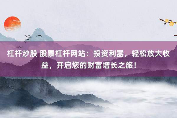 杠杆炒股 股票杠杆网站：投资利器，轻松放大收益，开启您的财富增长之旅！