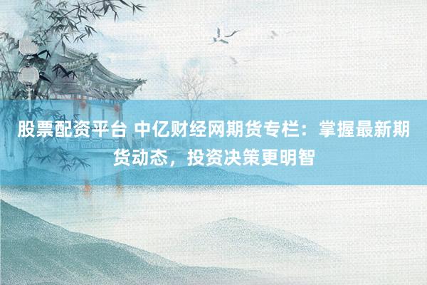股票配资平台 中亿财经网期货专栏：掌握最新期货动态，投资决策更明智