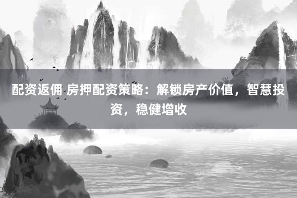 配资返佣 房押配资策略：解锁房产价值，智慧投资，稳健增收