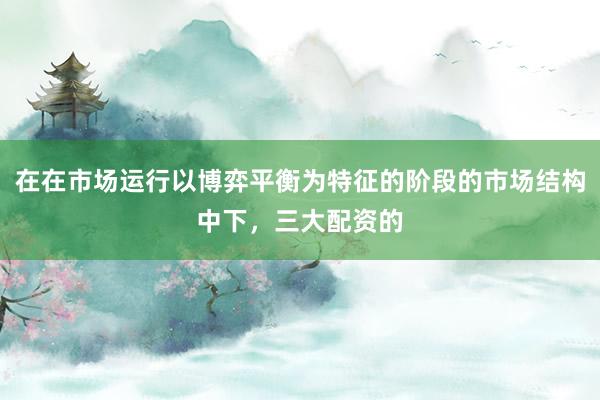 在在市场运行以博弈平衡为特征的阶段的市场结构中下，三大配资的