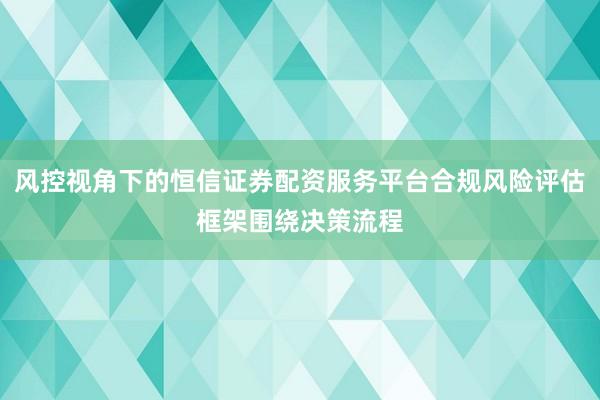 风控视角下的恒信证券配资服务平台合规风险评估框架围绕决策流程