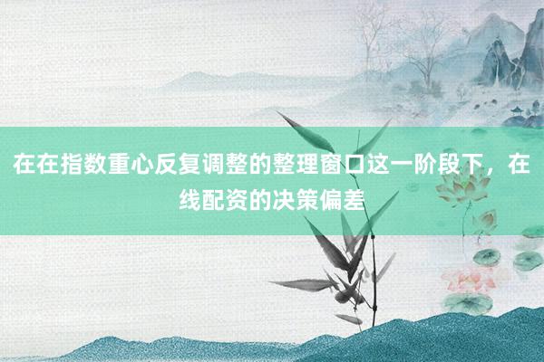 在在指数重心反复调整的整理窗口这一阶段下，在线配资的决策偏差