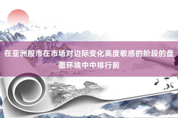 在亚洲股市在市场对边际变化高度敏感的阶段的盘面环境中中排行前