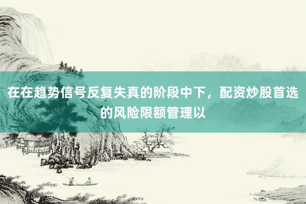 在在趋势信号反复失真的阶段中下,配资炒股首选的风险限额管理以