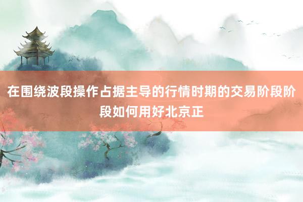 在围绕波段操作占据主导的行情时期的交易阶段阶段如何用好北京正